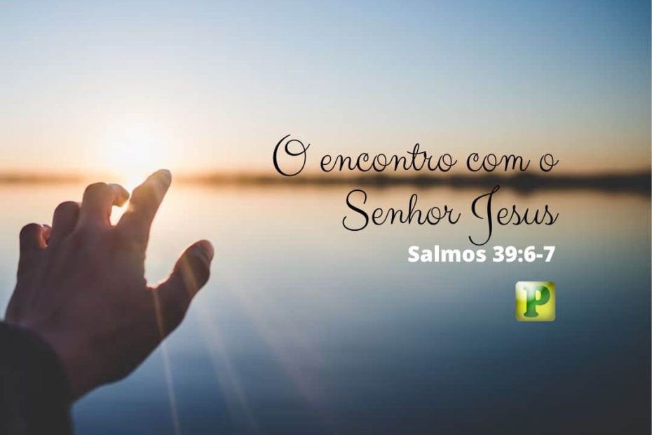 O encontro com o Senhor Jesus - Salmos 39:6-7